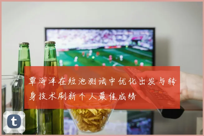 覃海洋在短池测试中优化出发与转身技术刷新个人最佳成绩