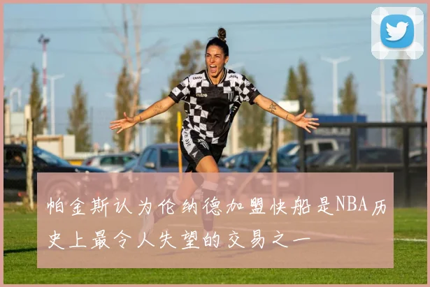 帕金斯认为伦纳德加盟快船是NBA历史上最令人失望的交易之一