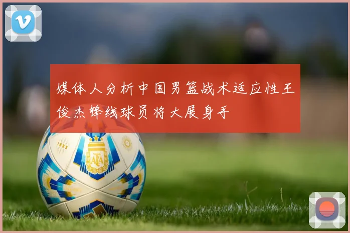 媒体人分析中国男篮战术适应性王俊杰锋线球员将大展身手