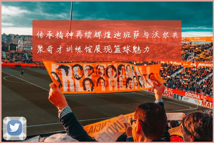 传承精神再续辉煌迪班萨与沃尔共聚奇才训练馆展现篮球魅力