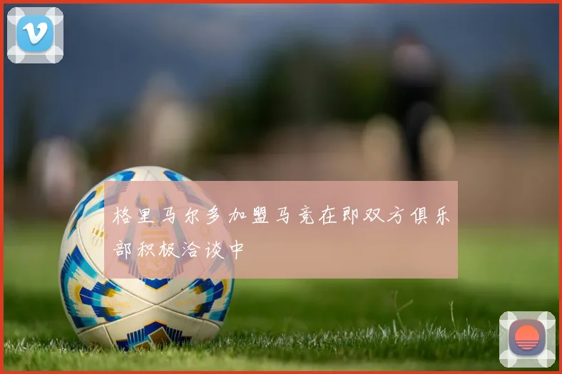 格里马尔多加盟马竞在即双方俱乐部积极洽谈中