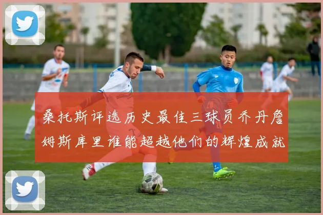 桑托斯评选历史最佳三球员乔丹詹姆斯库里谁能超越他们的辉煌成就