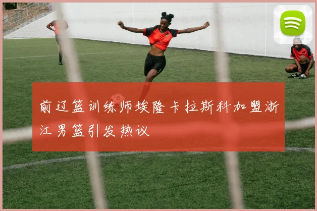 前辽篮训练师埃隆卡拉斯科加盟浙江男篮引发热议