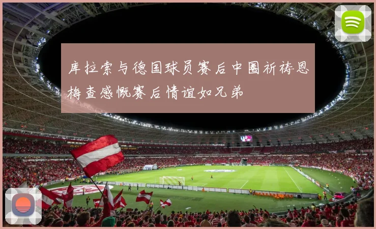 库拉索与德国球员赛后中圈祈祷恩梅查感慨赛后情谊如兄弟