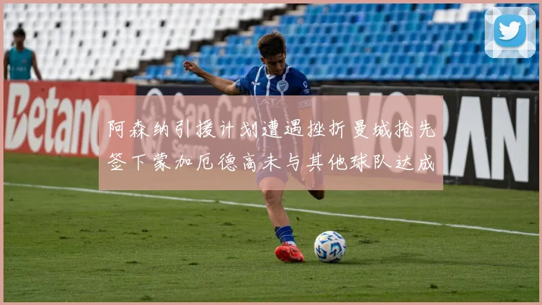 阿森纳引援计划遭遇挫折曼城抢先签下蒙加厄德高未与其他球队达成协议