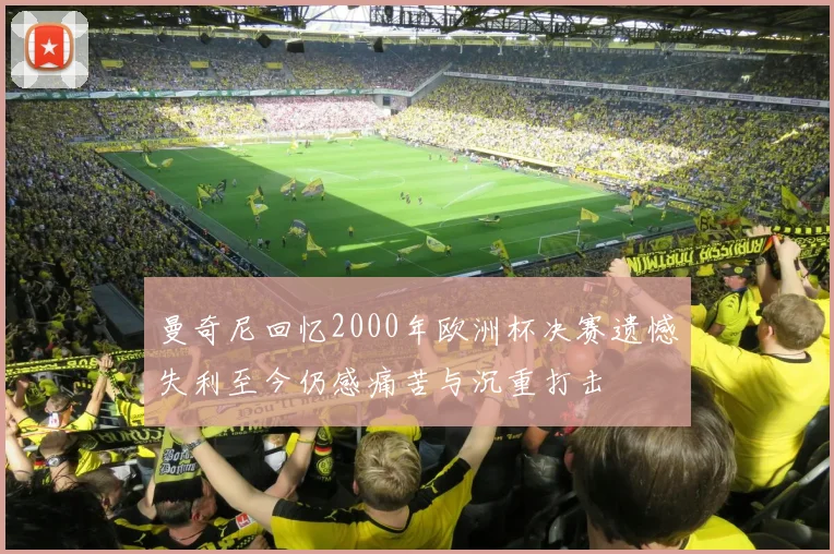 曼奇尼回忆2000年欧洲杯决赛遗憾失利至今仍感痛苦与沉重打击