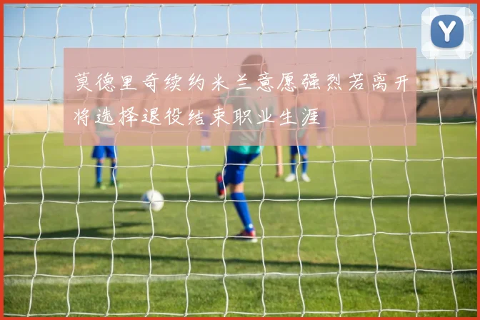 莫德里奇续约米兰意愿强烈若离开将选择退役结束职业生涯