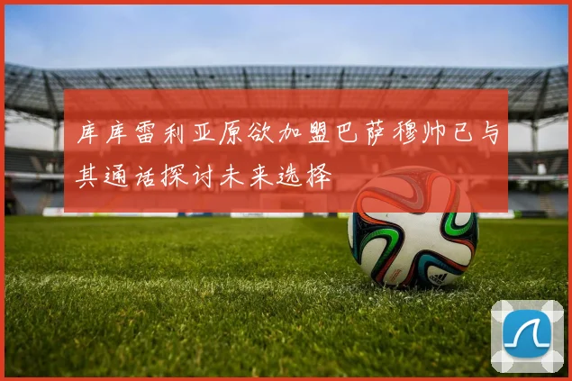 库库雷利亚原欲加盟巴萨穆帅已与其通话探讨未来选择