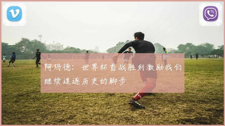 阿玛德：世界杯首战胜利激励我们继续追逐历史的脚步