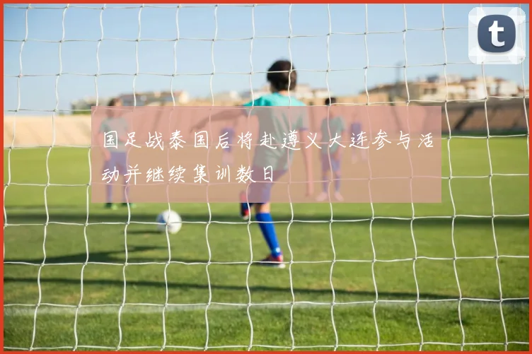 国足战泰国后将赴遵义大连参与活动并继续集训数日