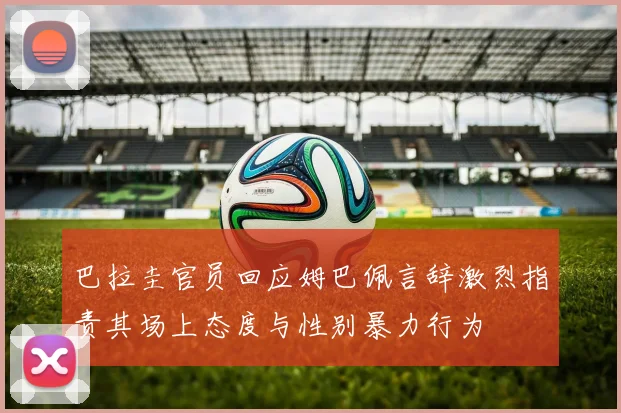 巴拉圭官员回应姆巴佩言辞激烈指责其场上态度与性别暴力行为
