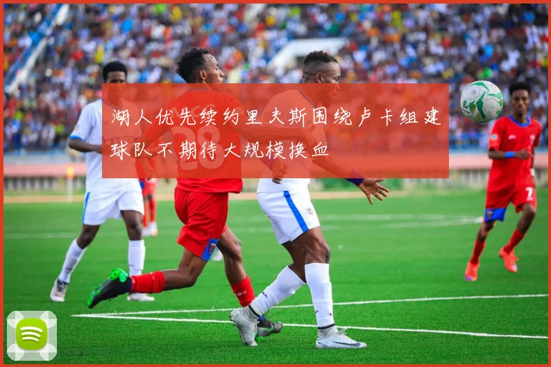 湖人优先续约里夫斯围绕卢卡组建球队不期待大规模换血