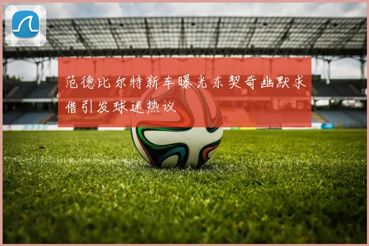 范德比尔特新车曝光东契奇幽默求借引发球迷热议