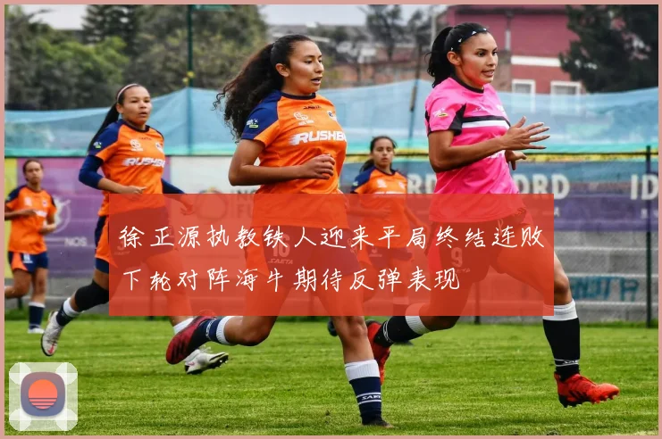 徐正源执教铁人迎来平局终结连败下轮对阵海牛期待反弹表现