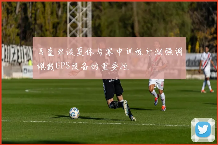 马奎尔谈夏休与家中训练计划强调佩戴GPS设备的重要性
