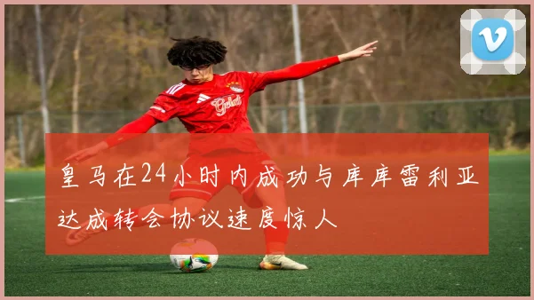皇马在24小时内成功与库库雷利亚达成转会协议速度惊人