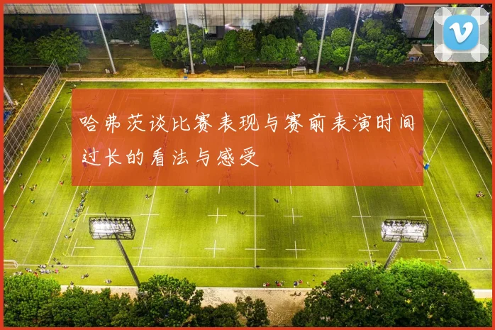 哈弗茨谈比赛表现与赛前表演时间过长的看法与感受