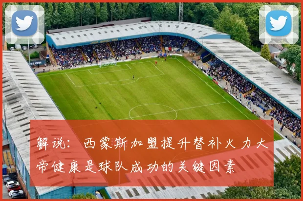 解说：西蒙斯加盟提升替补火力大帝健康是球队成功的关键因素