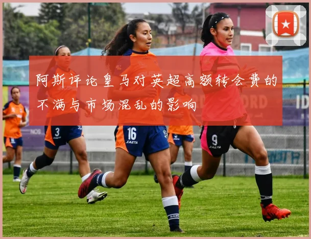 阿斯评论皇马对英超高额转会费的不满与市场混乱的影响