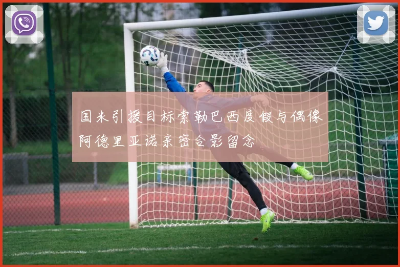 国米引援目标索勒巴西度假与偶像阿德里亚诺亲密合影留念