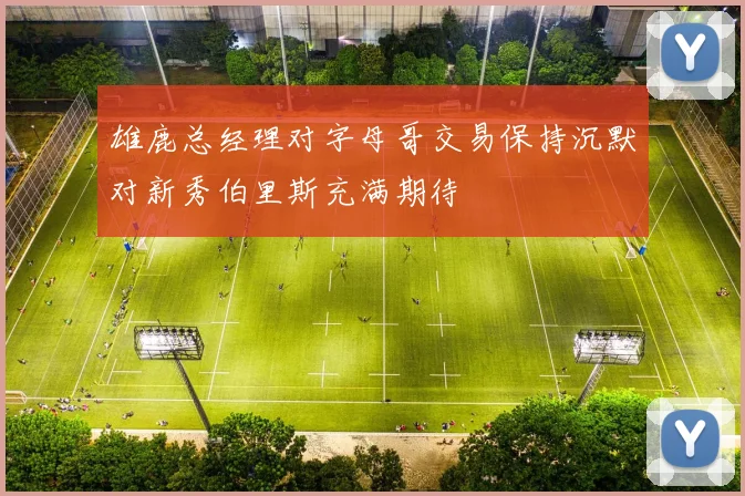 雄鹿总经理对字母哥交易保持沉默对新秀伯里斯充满期待
