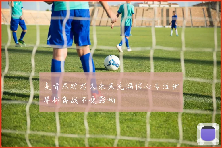 麦肯尼对尤文未来充满信心专注世界杯备战不受影响