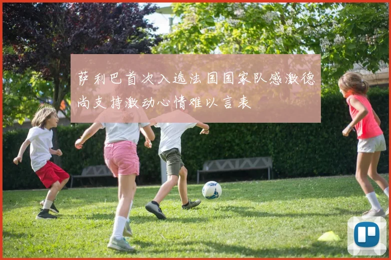 萨利巴首次入选法国国家队感激德尚支持激动心情难以言表